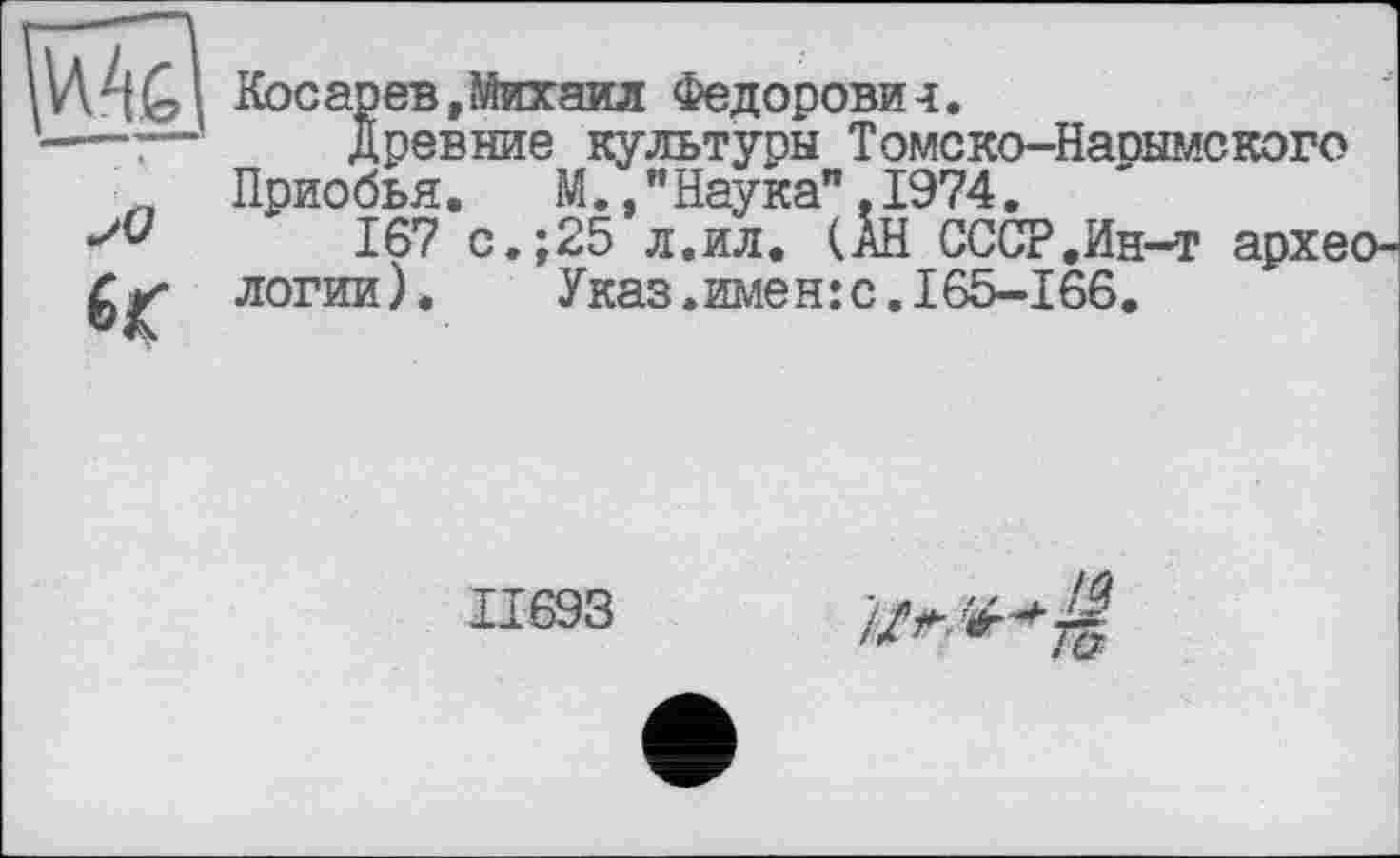 ﻿Косарев, Михаил Федорови-і.
---:—	Древние культуры Томско-Нарымского „ Приобья.	М., "Наука",1974.
167 с.;25 л.ил. (АН СССР.Ин-т архео-логии). Указ.имен:с.165-166.
11693
//л.